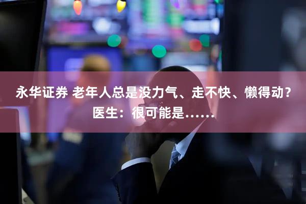 永华证券 老年人总是没力气、走不快、懒得动？医生：很可能是……
