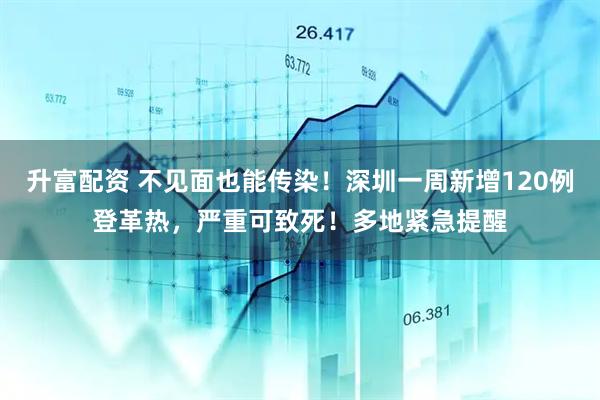 升富配资 不见面也能传染！深圳一周新增120例登革热，严重可致死！多地紧急提醒