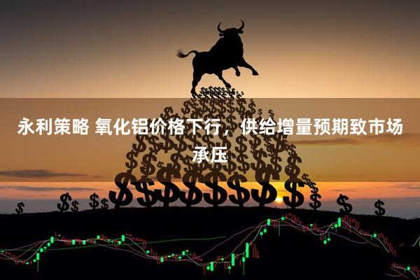 永利策略 氧化铝价格下行，供给增量预期致市场承压