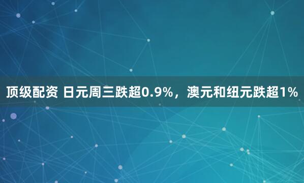 顶级配资 日元周三跌超0.9%，澳元和纽元跌超1%