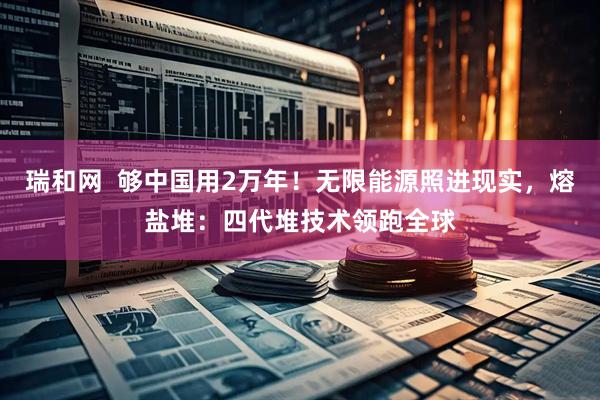 瑞和网  够中国用2万年！无限能源照进现实，熔盐堆：四代堆技术领跑全球