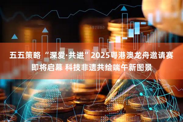 五五策略 “深爱·共进”2025粤港澳龙舟邀请赛即将启幕 科技非遗共绘端午新图景