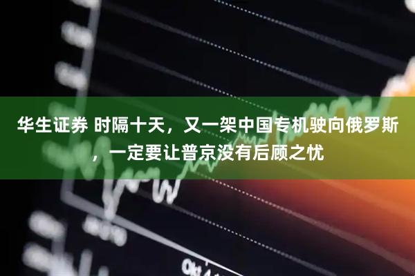 华生证券 时隔十天，又一架中国专机驶向俄罗斯，一定要让普京没有后顾之忧