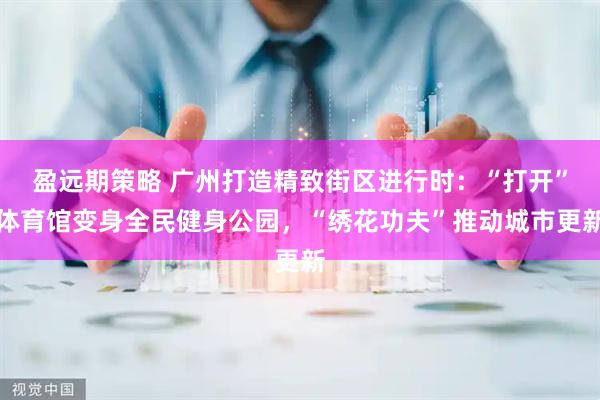 盈远期策略 广州打造精致街区进行时：“打开”体育馆变身全民健身公园，“绣花功夫”推动城市更新