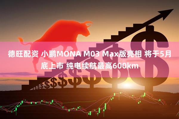 德旺配资 小鹏MONA M03 Max版亮相 将于5月底上市 纯电续航最高600km