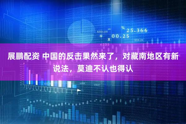 展鵬配资 中国的反击果然来了，对藏南地区有新说法，莫迪不认也得认