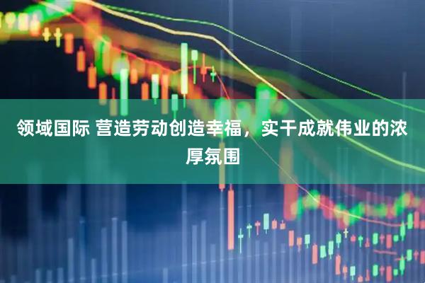领域国际 营造劳动创造幸福，实干成就伟业的浓厚氛围