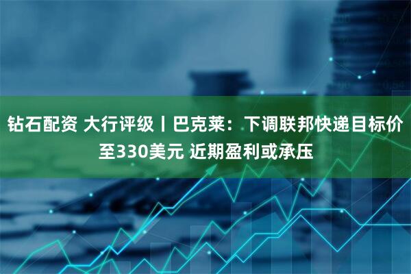 钻石配资 大行评级丨巴克莱：下调联邦快递目标价至330美元 近期盈利或承压