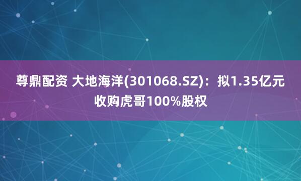 尊鼎配资 大地海洋(301068.SZ)：拟1.35亿元收购虎哥100%股权