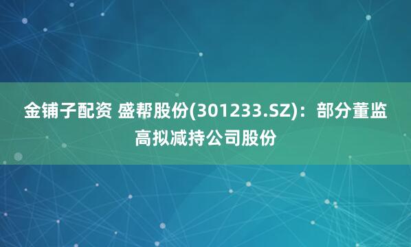 金铺子配资 盛帮股份(301233.SZ)：部分董监高拟减持公司股份