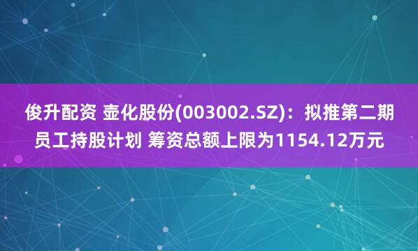 俊升配资 壶化股份(003002.SZ)：拟推第二期员工持股计划 筹资总额上限为1154.12万元