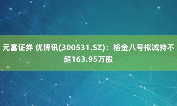 元富证券 优博讯(300531.SZ)：格金八号拟减持不超163.95万股