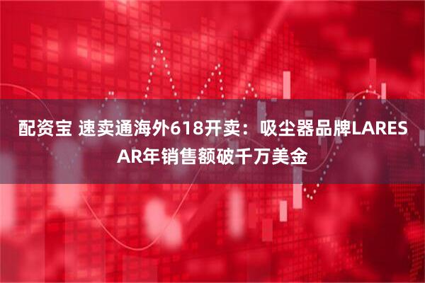 配资宝 速卖通海外618开卖：吸尘器品牌LARESAR年销售额破千万美金