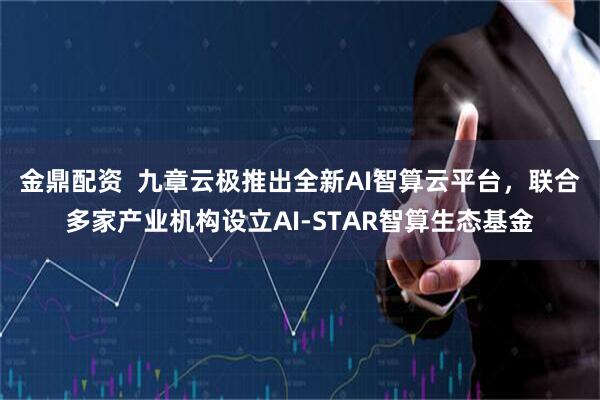 金鼎配资  九章云极推出全新AI智算云平台，联合多家产业机构设立AI-STAR智算生态基金