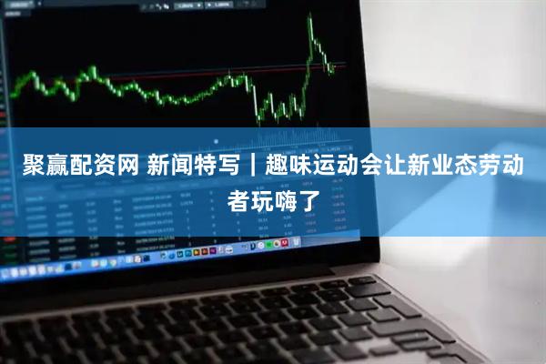 聚赢配资网 新闻特写｜趣味运动会让新业态劳动者玩嗨了