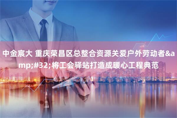 中金宸大 重庆荣昌区总整合资源关爱户外劳动者&#32;将工会驿站打造成暖心工程典范