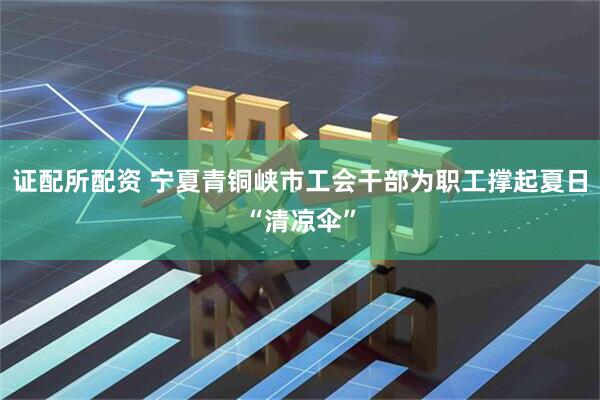 证配所配资 宁夏青铜峡市工会干部为职工撑起夏日“清凉伞”