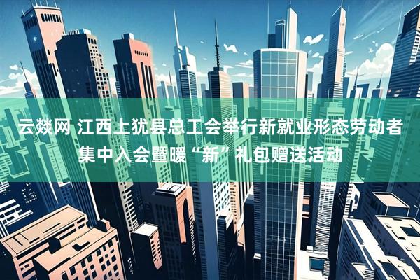 云燚网 江西上犹县总工会举行新就业形态劳动者集中入会暨暖“新”礼包赠送活动