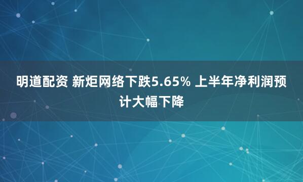 明道配资 新炬网络下跌5.65% 上半年净利润预计大幅下降