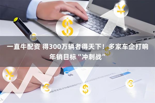 一直牛配资 得300万辆者得天下！多家车企打响年销目标“冲刺战”