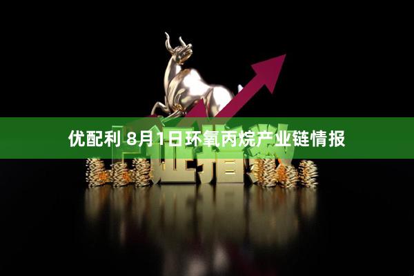 优配利 8月1日环氧丙烷产业链情报