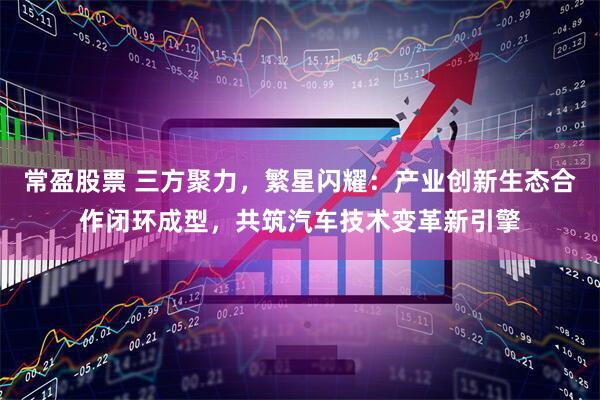 常盈股票 三方聚力，繁星闪耀：产业创新生态合作闭环成型，共筑汽车技术变革新引擎