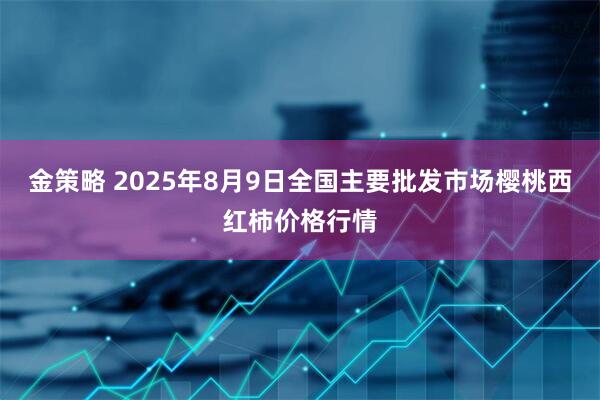 金策略 2025年8月9日全国主要批发市场樱桃西红柿价格行情