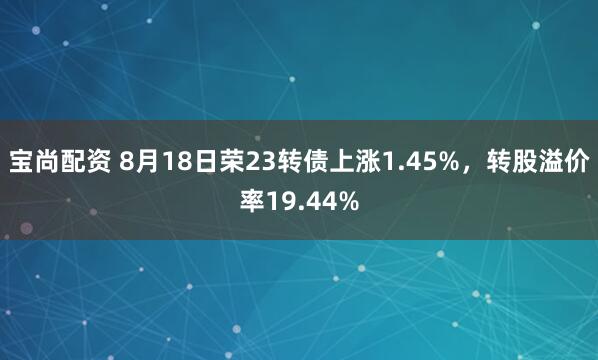 宝尚配资 8月18日荣23转债上涨1.45%，转股溢价率19.44%