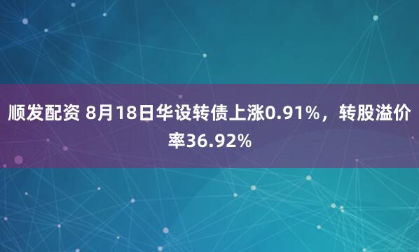 顺发配资 8月18日华设转债上涨0.91%，转股溢价率36.92%