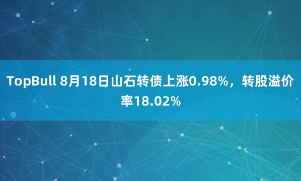 TopBull 8月18日山石转债上涨0.98%，转股溢价率18.02%