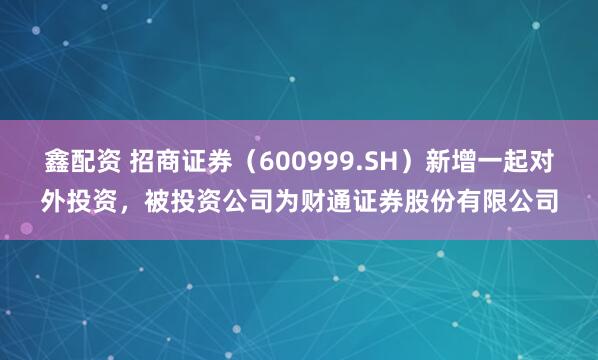 鑫配资 招商证券（600999.SH）新增一起对外投资，被投资公司为财通证券股份有限公司