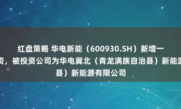 红盘策略 华电新能（600930.SH）新增一起对外投资，被投资公司为华电冀北（青龙满族自治县）新能源有限公司