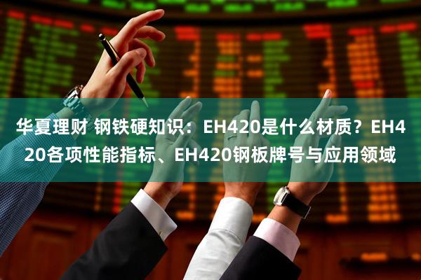 华夏理财 钢铁硬知识：EH420是什么材质？EH420各项性能指标、EH420钢板牌号与应用领域