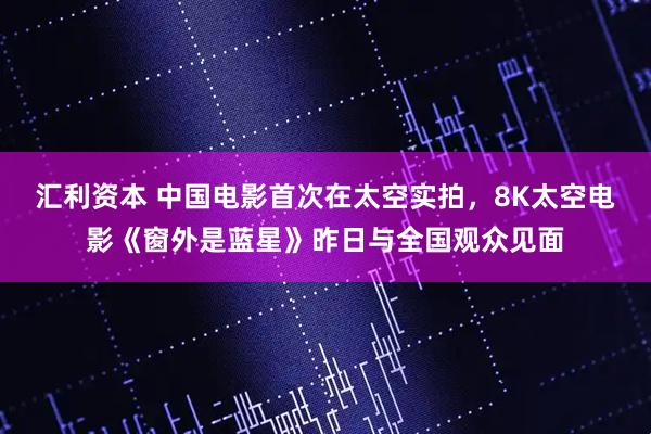 汇利资本 中国电影首次在太空实拍，8K太空电影《窗外是蓝星》昨日与全国观众见面