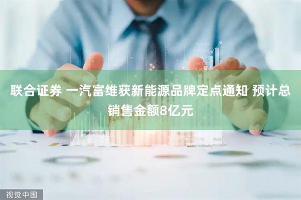 联合证券 一汽富维获新能源品牌定点通知 预计总销售金额8亿元