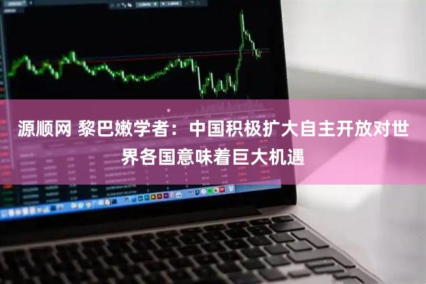 源顺网 黎巴嫩学者:中国积极扩大自主开放对世界各国意味着巨大机遇