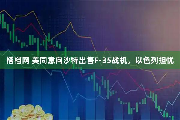 搭档网 美同意向沙特出售F-35战机，以色列担忧