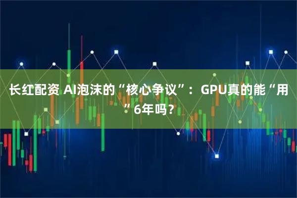 长红配资 AI泡沫的“核心争议”：GPU真的能“用”6年吗？