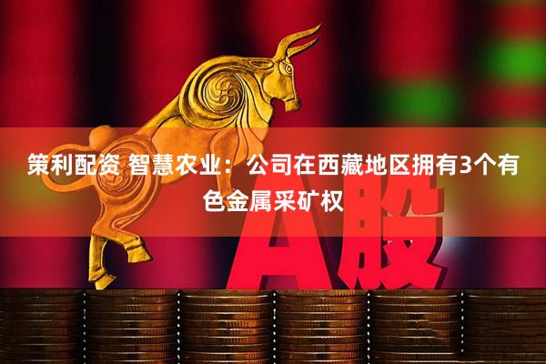 策利配资 智慧农业：公司在西藏地区拥有3个有色金属采矿权