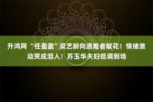 升鸿网 “任盈盈”梁艺龄向遇难者献花！情绪激动哭成泪人！苏玉华夫妇低调到场