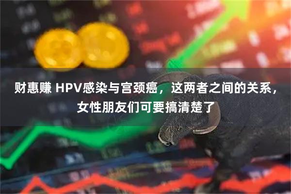 财惠赚 HPV感染与宫颈癌，这两者之间的关系，女性朋友们可要搞清楚了