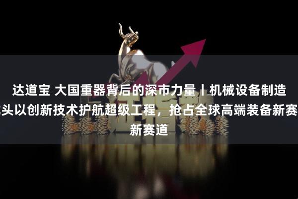 达道宝 大国重器背后的深市力量丨机械设备制造龙头以创新技术护航超级工程，抢占全球高端装备新赛道