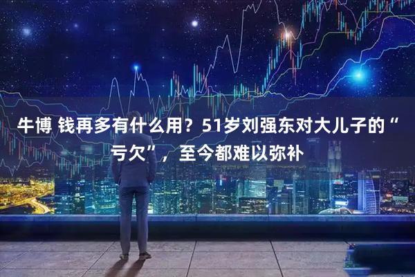 牛博 钱再多有什么用?51岁刘强东对大儿子的“亏欠”,至今都难以弥补