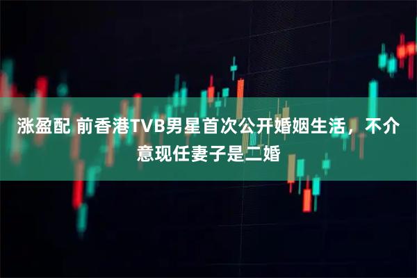 涨盈配 前香港TVB男星首次公开婚姻生活，不介意现任妻子是二婚