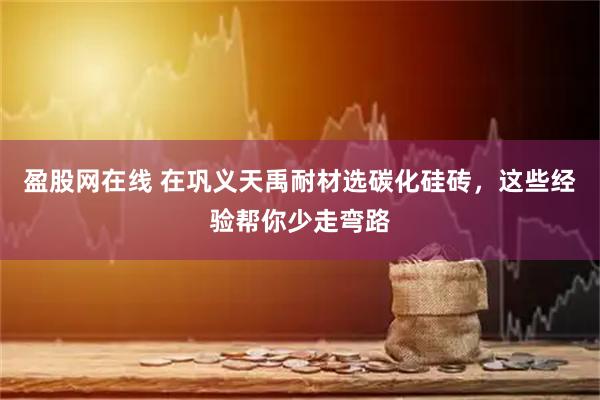 盈股网在线 在巩义天禹耐材选碳化硅砖，这些经验帮你少走弯路