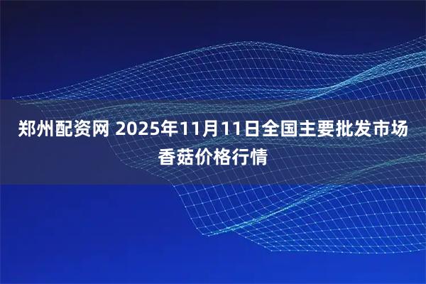 郑州配资网 2025年11月11日全国主要批发市场香菇价格行情