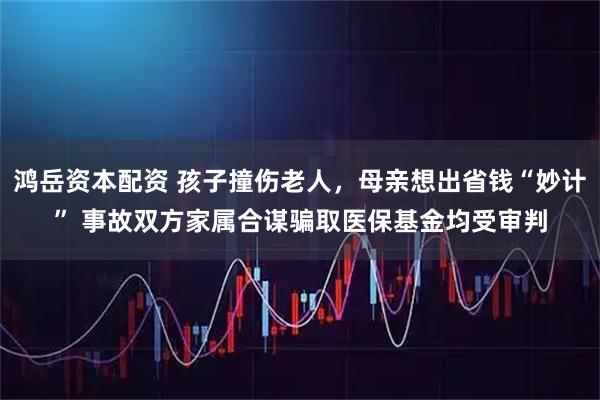 鸿岳资本配资 孩子撞伤老人,母亲想出省钱“妙计” 事故双方家属合谋骗取医保基金均受审判