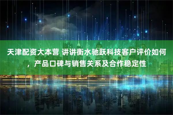 天津配资大本营 讲讲衡水驰跃科技客户评价如何，产品口碑与销售关系及合作稳定性