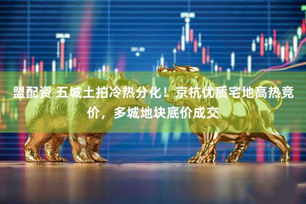 盟配资 五城土拍冷热分化！京杭优质宅地高热竞价，多城地块底价成交