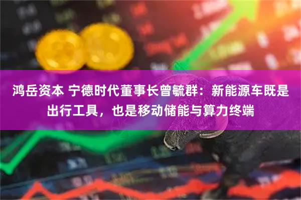 鸿岳资本 宁德时代董事长曾毓群：新能源车既是出行工具，也是移动储能与算力终端